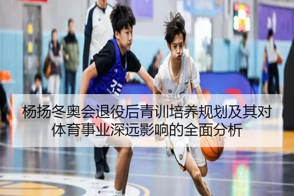杨扬冬奥会退役后青训培养规划及其对体育事业深远影响的全面分析