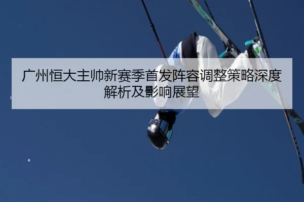 广州恒大主帅新赛季首发阵容调整策略深度解析及影响展望